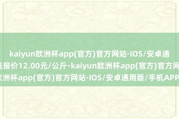 kaiyun欧洲杯app(官方)官方网站·IOS/安卓通用版/手机APP下载最低报价12.00元/公斤-kaiyun欧洲杯app(官方)官方网站·IOS/安卓通用版/手机APP下载