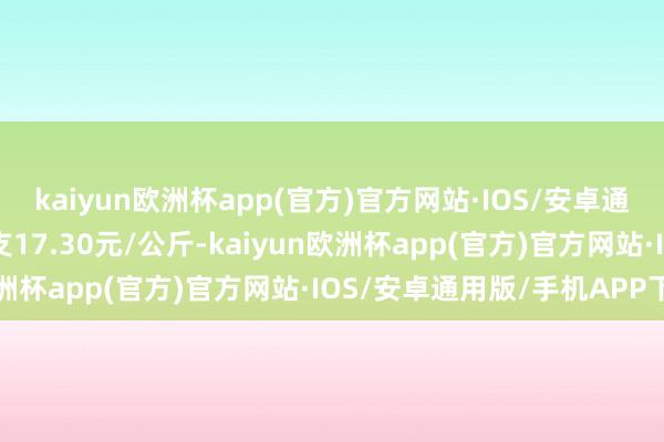 kaiyun欧洲杯app(官方)官方网站·IOS/安卓通用版/手机APP下载收支17.30元/公斤-kaiyun欧洲杯app(官方)官方网站·IOS/安卓通用版/手机APP下载