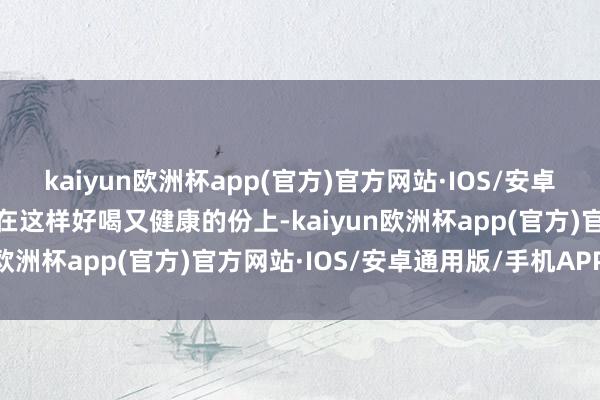 kaiyun欧洲杯app(官方)官方网站·IOS/安卓通用版/手机APP下载看在这样好喝又健康的份上-kaiyun欧洲杯app(官方)官方网站·IOS/安卓通用版/手机APP下载