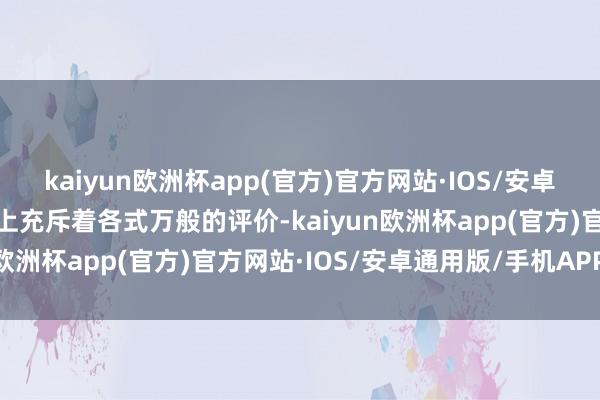 kaiyun欧洲杯app(官方)官方网站·IOS/安卓通用版/手机APP下载网上充斥着各式万般的评价-kaiyun欧洲杯app(官方)官方网站·IOS/安卓通用版/手机APP下载