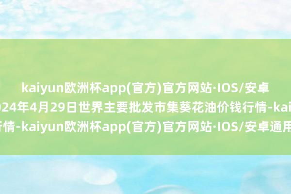 kaiyun欧洲杯app(官方)官方网站·IOS/安卓通用版/手机APP下载2024年4月29日世界主要批发市集葵花油价钱行情-kaiyun欧洲杯app(官方)官方网站·IOS/安卓通用版/手机APP下载