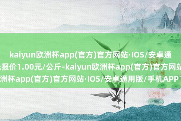 kaiyun欧洲杯app(官方)官方网站·IOS/安卓通用版/手机APP下载最低报价1.00元/公斤-kaiyun欧洲杯app(官方)官方网站·IOS/安卓通用版/手机APP下载