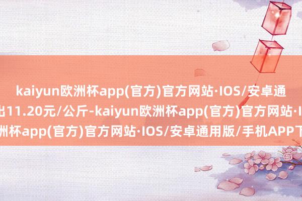 kaiyun欧洲杯app(官方)官方网站·IOS/安卓通用版/手机APP下载进出11.20元/公斤-kaiyun欧洲杯app(官方)官方网站·IOS/安卓通用版/手机APP下载