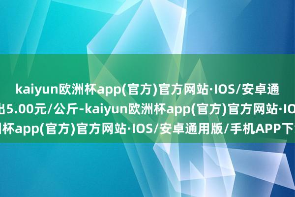 kaiyun欧洲杯app(官方)官方网站·IOS/安卓通用版/手机APP下载进出5.00元/公斤-kaiyun欧洲杯app(官方)官方网站·IOS/安卓通用版/手机APP下载