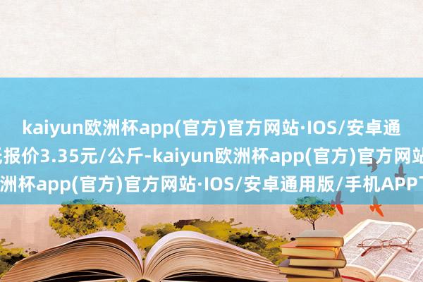 kaiyun欧洲杯app(官方)官方网站·IOS/安卓通用版/手机APP下载最低报价3.35元/公斤-kaiyun欧洲杯app(官方)官方网站·IOS/安卓通用版/手机APP下载