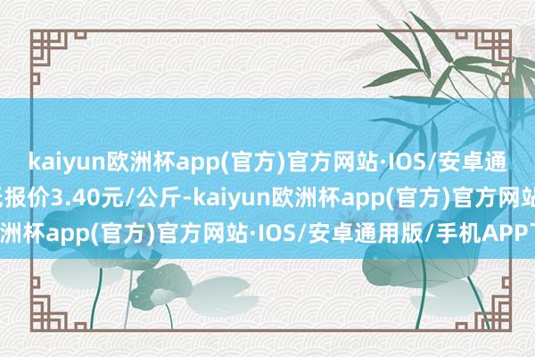 kaiyun欧洲杯app(官方)官方网站·IOS/安卓通用版/手机APP下载最低报价3.40元/公斤-kaiyun欧洲杯app(官方)官方网站·IOS/安卓通用版/手机APP下载