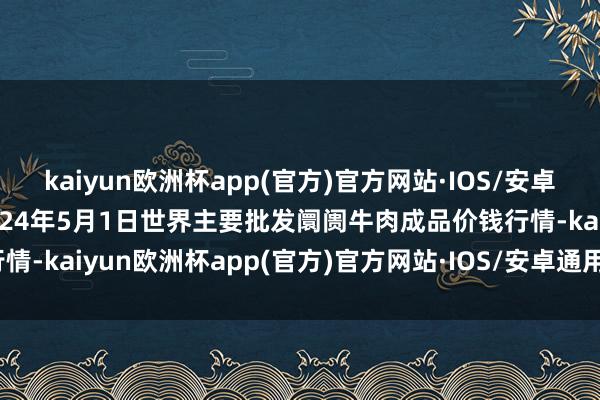 kaiyun欧洲杯app(官方)官方网站·IOS/安卓通用版/手机APP下载2024年5月1日世界主要批发阛阓牛肉成品价钱行情-kaiyun欧洲杯app(官方)官方网站·IOS/安卓通用版/手机APP下载