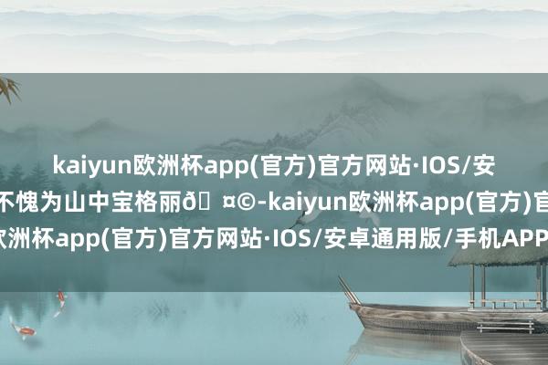 kaiyun欧洲杯app(官方)官方网站·IOS/安卓通用版/手机APP下载不愧为山中宝格丽🤩-kaiyun欧洲杯app(官方)官方网站·IOS/安卓通用版/手机APP下载