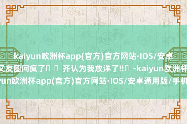 kaiyun欧洲杯app(官方)官方网站·IOS/安卓通用版/手机APP下载一又友圈问疯了❗️齐认为我放洋了‼️-kaiyun欧洲杯app(官方)官方网站·IOS/安卓通用版/手机APP下载