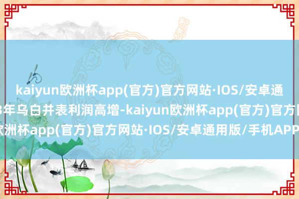 kaiyun欧洲杯app(官方)官方网站·IOS/安卓通用版/手机APP下载2023年乌白并表利润高增-kaiyun欧洲杯app(官方)官方网站·IOS/安卓通用版/手机APP下载