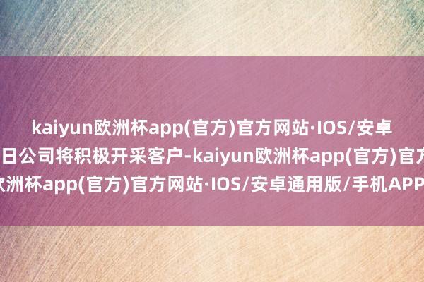 kaiyun欧洲杯app(官方)官方网站·IOS/安卓通用版/手机APP下载改日公司将积极开采客户-kaiyun欧洲杯app(官方)官方网站·IOS/安卓通用版/手机APP下载