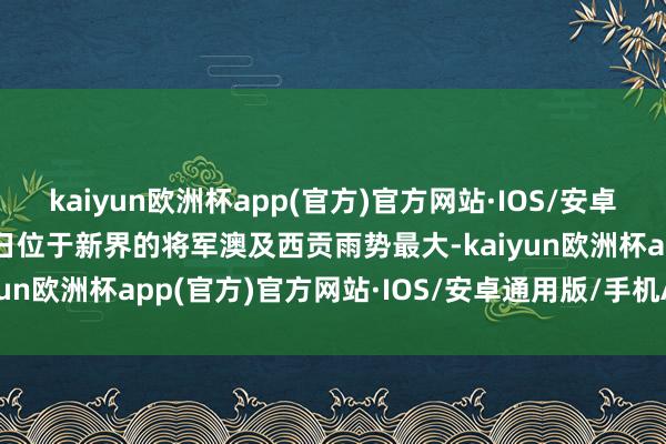 kaiyun欧洲杯app(官方)官方网站·IOS/安卓通用版/手机APP下载4日位于新界的将军澳及西贡雨势最大-kaiyun欧洲杯app(官方)官方网站·IOS/安卓通用版/手机APP下载