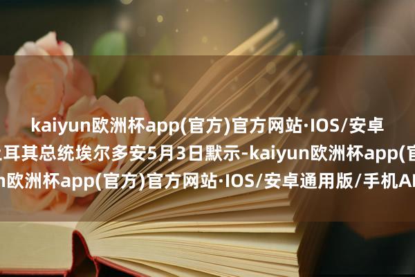 kaiyun欧洲杯app(官方)官方网站·IOS/安卓通用版/手机APP下载土耳其总统埃尔多安5月3日默示-kaiyun欧洲杯app(官方)官方网站·IOS/安卓通用版/手机APP下载