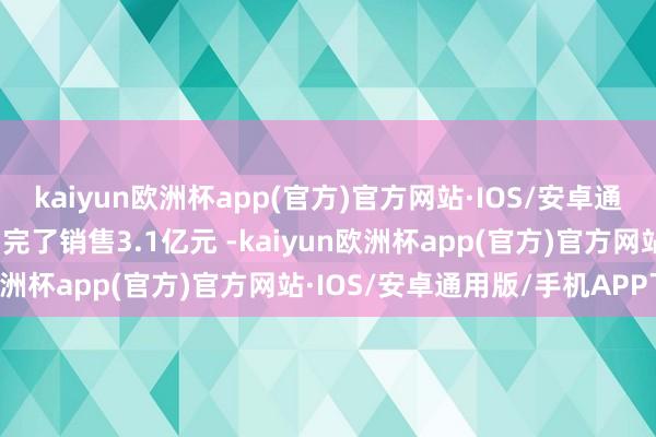 kaiyun欧洲杯app(官方)官方网站·IOS/安卓通用版/手机APP下载全月完了销售3.1亿元 -kaiyun欧洲杯app(官方)官方网站·IOS/安卓通用版/手机APP下载