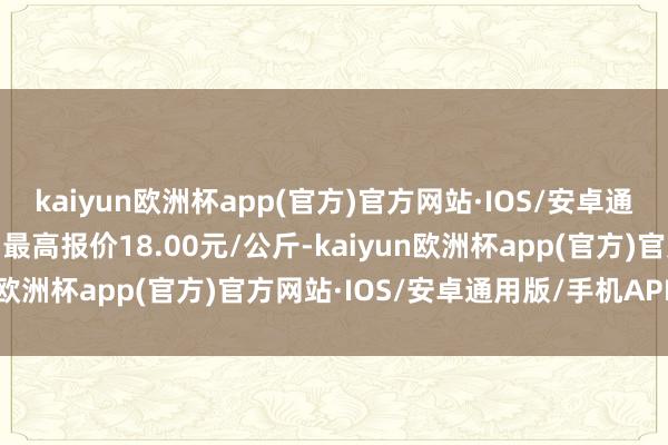 kaiyun欧洲杯app(官方)官方网站·IOS/安卓通用版/手机APP下载当日最高报价18.00元/公斤-kaiyun欧洲杯app(官方)官方网站·IOS/安卓通用版/手机APP下载