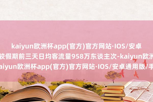 kaiyun欧洲杯app(官方)官方网站·IOS/安卓通用版/手机APP下载比较假期前三天日均客流量958万东谈主次-kaiyun欧洲杯app(官方)官方网站·IOS/安卓通用版/手机APP下载