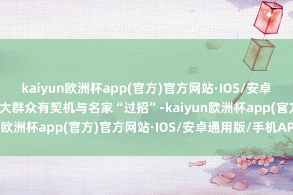 kaiyun欧洲杯app(官方)官方网站·IOS/安卓通用版/手机APP下载强大群众有契机与名家“过招”-kaiyun欧洲杯app(官方)官方网站·IOS/安卓通用版/手机APP下载