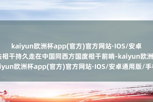 kaiyun欧洲杯app(官方)官方网站·IOS/安卓通用版/手机APP下载中法相干持久走在中国同西方国度相干前哨-kaiyun欧洲杯app(官方)官方网站·IOS/安卓通用版/手机APP下载