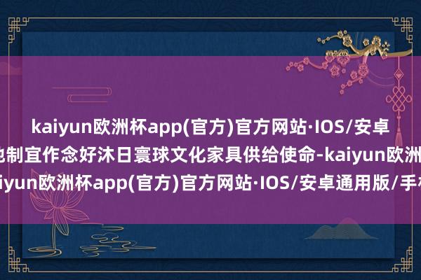 kaiyun欧洲杯app(官方)官方网站·IOS/安卓通用版/手机APP下载因地制宜作念好沐日寰球文化家具供给使命-kaiyun欧洲杯app(官方)官方网站·IOS/安卓通用版/手机APP下载