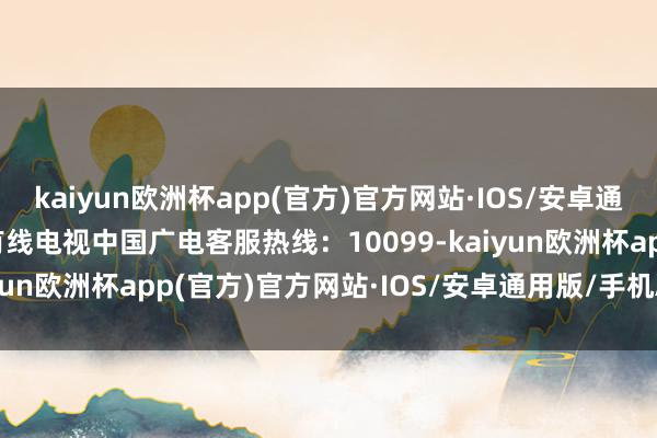 kaiyun欧洲杯app(官方)官方网站·IOS/安卓通用版/手机APP下载1.有线电视中国广电客服热线：10099-kaiyun欧洲杯app(官方)官方网站·IOS/安卓通用版/手机APP下载