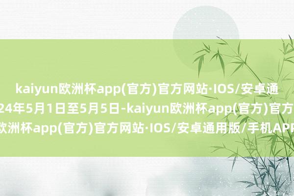 kaiyun欧洲杯app(官方)官方网站·IOS/安卓通用版/手机APP下载2024年5月1日至5月5日-kaiyun欧洲杯app(官方)官方网站·IOS/安卓通用版/手机APP下载