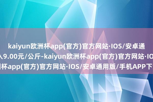 kaiyun欧洲杯app(官方)官方网站·IOS/安卓通用版/手机APP下载出入9.00元/公斤-kaiyun欧洲杯app(官方)官方网站·IOS/安卓通用版/手机APP下载