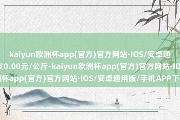 kaiyun欧洲杯app(官方)官方网站·IOS/安卓通用版/手机APP下载收支0.00元/公斤-kaiyun欧洲杯app(官方)官方网站·IOS/安卓通用版/手机APP下载