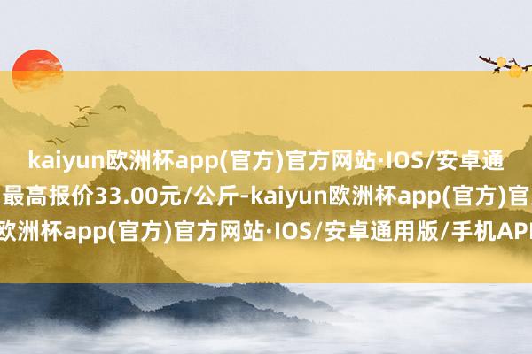 kaiyun欧洲杯app(官方)官方网站·IOS/安卓通用版/手机APP下载当日最高报价33.00元/公斤-kaiyun欧洲杯app(官方)官方网站·IOS/安卓通用版/手机APP下载