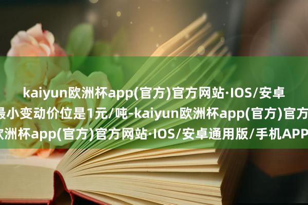 kaiyun欧洲杯app(官方)官方网站·IOS/安卓通用版/手机APP下载最小变动价位是1元/吨-kaiyun欧洲杯app(官方)官方网站·IOS/安卓通用版/手机APP下载