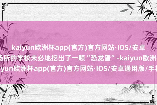 kaiyun欧洲杯app(官方)官方网站·IOS/安卓通用版/手机APP下载他场所的学校未必地挖出了一颗“恐龙蛋”-kaiyun欧洲杯app(官方)官方网站·IOS/安卓通用版/手机APP下载