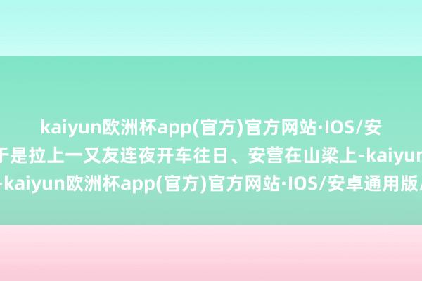 kaiyun欧洲杯app(官方)官方网站·IOS/安卓通用版/手机APP下载于是拉上一又友连夜开车往日、安营在山梁上-kaiyun欧洲杯app(官方)官方网站·IOS/安卓通用版/手机APP下载