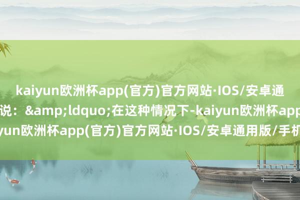 kaiyun欧洲杯app(官方)官方网站·IOS/安卓通用版/手机APP下载他说：&ldquo;在这种情况下-kaiyun欧洲杯app(官方)官方网站·IOS/安卓通用版/手机APP下载