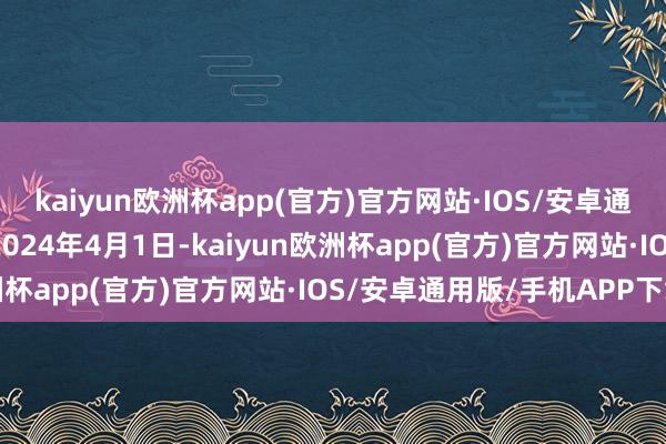 kaiyun欧洲杯app(官方)官方网站·IOS/安卓通用版/手机APP下载于2024年4月1日-kaiyun欧洲杯app(官方)官方网站·IOS/安卓通用版/手机APP下载