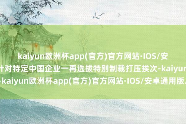 kaiyun欧洲杯app(官方)官方网站·IOS/安卓通用版/手机APP下载针对特定中国企业一再选拔特别制裁打压挨次-kaiyun欧洲杯app(官方)官方网站·IOS/安卓通用版/手机APP下载