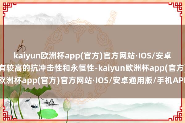 kaiyun欧洲杯app(官方)官方网站·IOS/安卓通用版/手机APP下载具有较高的抗冲击性和永恒性-kaiyun欧洲杯app(官方)官方网站·IOS/安卓通用版/手机APP下载