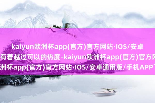 kaiyun欧洲杯app(官方)官方网站·IOS/安卓通用版/手机APP下载齐有着越过可以的热度-kaiyun欧洲杯app(官方)官方网站·IOS/安卓通用版/手机APP下载