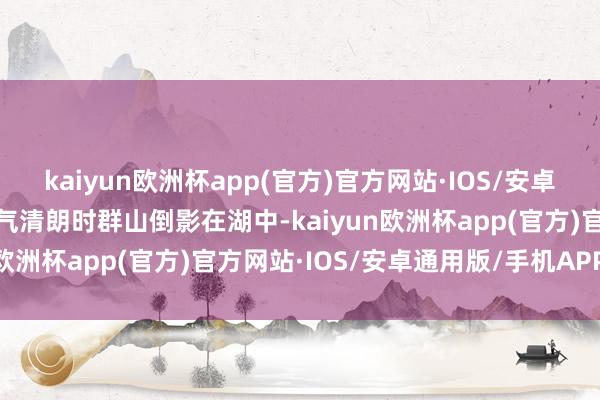 kaiyun欧洲杯app(官方)官方网站·IOS/安卓通用版/手机APP下载天气清朗时群山倒影在湖中-kaiyun欧洲杯app(官方)官方网站·IOS/安卓通用版/手机APP下载