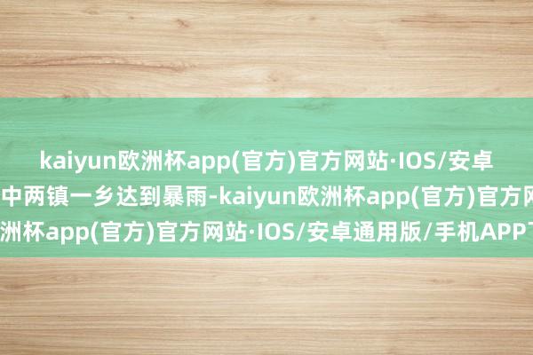 kaiyun欧洲杯app(官方)官方网站·IOS/安卓通用版/手机APP下载其中两镇一乡达到暴雨-kaiyun欧洲杯app(官方)官方网站·IOS/安卓通用版/手机APP下载