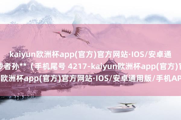 kaiyun欧洲杯app(官方)官方网站·IOS/安卓通用版/手机APP下载破钞者孙**（手机尾号 4217-kaiyun欧洲杯app(官方)官方网站·IOS/安卓通用版/手机APP下载