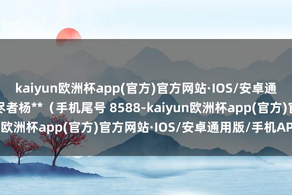 kaiyun欧洲杯app(官方)官方网站·IOS/安卓通用版/手机APP下载耗尽者杨**（手机尾号 8588-kaiyun欧洲杯app(官方)官方网站·IOS/安卓通用版/手机APP下载