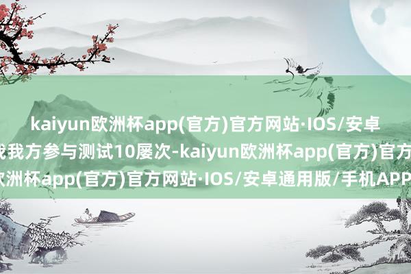 kaiyun欧洲杯app(官方)官方网站·IOS/安卓通用版/手机APP下载我我方参与测试10屡次-kaiyun欧洲杯app(官方)官方网站·IOS/安卓通用版/手机APP下载