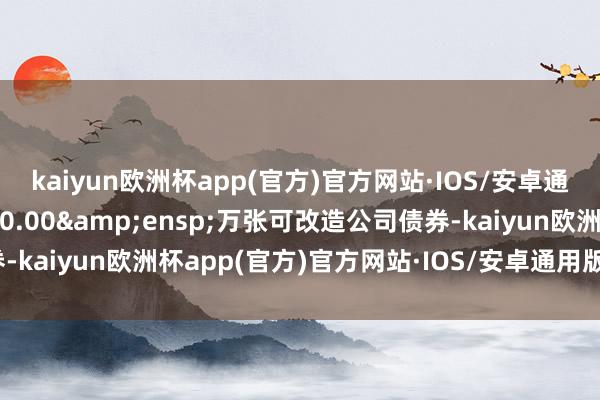 kaiyun欧洲杯app(官方)官方网站·IOS/安卓通用版/手机APP下载880.00&ensp;万张可改造公司债券-kaiyun欧洲杯app(官方)官方网站·IOS/安卓通用版/手机APP下载