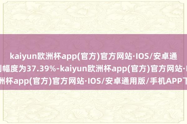 kaiyun欧洲杯app(官方)官方网站·IOS/安卓通用版/手机APP下载各别幅度为37.39%-kaiyun欧洲杯app(官方)官方网站·IOS/安卓通用版/手机APP下载