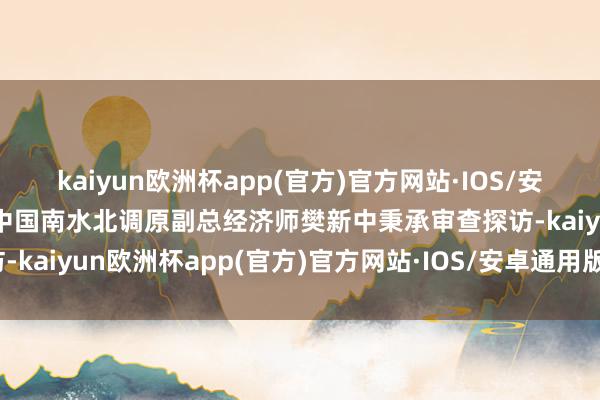 kaiyun欧洲杯app(官方)官方网站·IOS/安卓通用版/手机APP下载中国南水北调原副总经济师樊新中秉承审查探访-kaiyun欧洲杯app(官方)官方网站·IOS/安卓通用版/手机APP下载