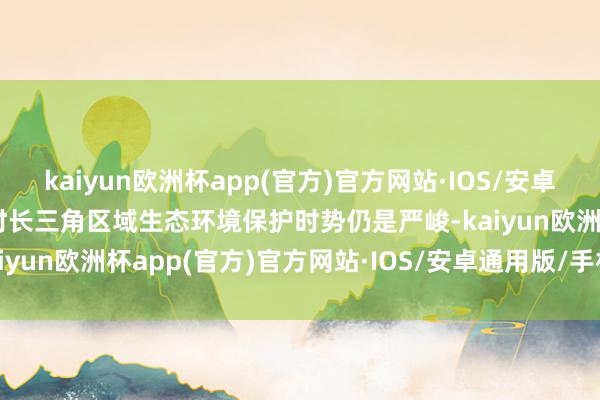 kaiyun欧洲杯app(官方)官方网站·IOS/安卓通用版/手机APP下载现时长三角区域生态环境保护时势仍是严峻-kaiyun欧洲杯app(官方)官方网站·IOS/安卓通用版/手机APP下载