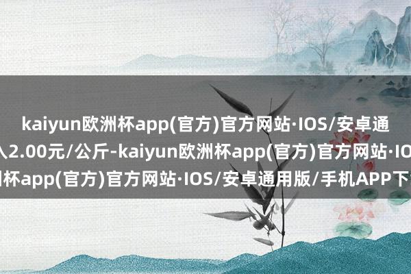 kaiyun欧洲杯app(官方)官方网站·IOS/安卓通用版/手机APP下载出入2.00元/公斤-kaiyun欧洲杯app(官方)官方网站·IOS/安卓通用版/手机APP下载