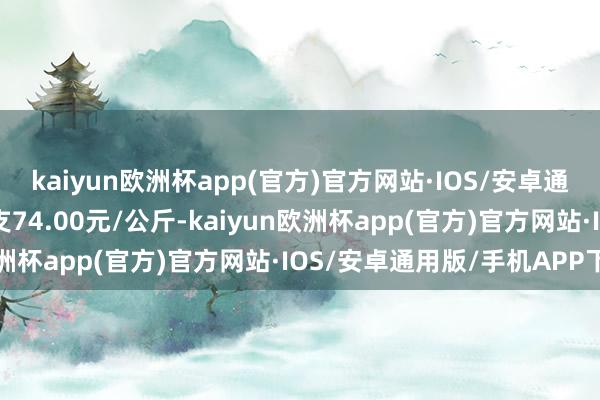 kaiyun欧洲杯app(官方)官方网站·IOS/安卓通用版/手机APP下载收支74.00元/公斤-kaiyun欧洲杯app(官方)官方网站·IOS/安卓通用版/手机APP下载