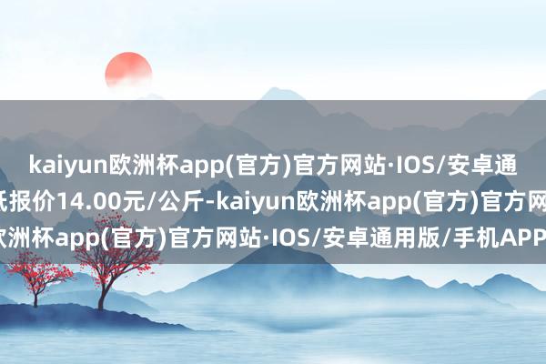 kaiyun欧洲杯app(官方)官方网站·IOS/安卓通用版/手机APP下载最低报价14.00元/公斤-kaiyun欧洲杯app(官方)官方网站·IOS/安卓通用版/手机APP下载