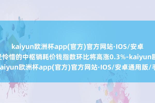 kaiyun欧洲杯app(官方)官方网站·IOS/安卓通用版/手机APP下载备受怜惜的中枢销耗价钱指数环比将高涨0.3%-kaiyun欧洲杯app(官方)官方网站·IOS/安卓通用版/手机APP下载