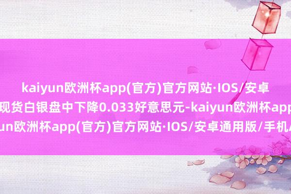 kaiyun欧洲杯app(官方)官方网站·IOS/安卓通用版/手机APP下载现货白银盘中下降0.033好意思元-kaiyun欧洲杯app(官方)官方网站·IOS/安卓通用版/手机APP下载